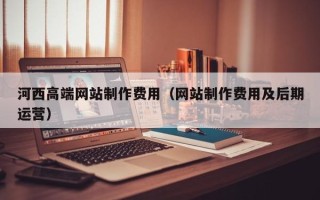 南充河西高端网站制作费用（网站制作费用及后期运营）