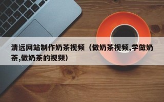 南充清远网站制作奶茶视频（做奶茶视频,学做奶茶,做奶茶的视频）