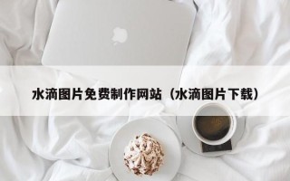 南充水滴图片免费制作网站（水滴图片下载）